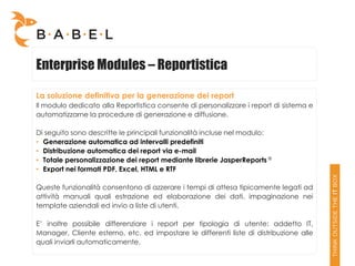Enterprise Modules – Reportistica

La soluzione definitiva per la generazione dei report
Il modulo dedicato alla Reportistica consente di personalizzare i report di sistema e
automatizzarne la procedure di generazione e diffusione.

Di seguito sono descritte le principali funzionalità incluse nel modulo:
• Generazione automatica ad intervalli predefiniti
• Distribuzione automatica dei report via e-mail
• Totale personalizzazione dei report mediante librerie JasperReports ®
• Export nei formati PDF, Excel, HTML e RTF

Queste funzionalità consentono di azzerare i tempi di attesa tipicamente legati ad
attività manuali quali estrazione ed elaborazione dei dati, impaginazione nei
template aziendali ed invio a liste di utenti.

E’ inoltre possibile differenziare i report per tipologia di utente: addetto IT,
Manager, Cliente esterno, etc. ed impostare le differenti liste di distribuzione alle
quali inviarli automaticamente.
 