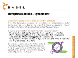 Enterprise Modules – Syncmaster

Lo strumento per la gestione delle architetture distribuite
Il modulo Syncmaster consente di semplificare la sincronizzazione delle
configurazioni dei server Opsview tra ambienti di staging e produzione e ridurre
drasticamente i disservizi legati alla diffusione di configurazioni errate.

Di seguito sono descritte le principali funzionalità incluse nel modulo:
• Sincronizzazione delle configurazioni dei singoli oggetti con un solo click
• Movimentazione semplificata degli host a prescindere dalla loro posizione
• Auto-refresh dei sistemi remoti oggetto dell’aggiornamento
• Configurazione di istanze multiple di Opsview in ambienti distribuiti mediante
  una singola interfaccia di gestione

Syncmaster consente di gestire l’intero ciclo di
vita delle configurazioni permettendo di azzerare i
tempi di aggiornamento sui sistemi slave ed i rischi
correlati a tale attività (errore umano, deploy di
una configurazione obsoleta, etc.)
 
