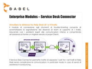 Enterprise Modules – Service Desk Connector

Annullare le distanze tra Help Desk di I e II livello
Il modulo di connessione agli strumenti di trouble-ticketing consente di
automatizzare la segnalazione dei disservizi al team di supporto di I livello,
riducendo così i problemi legati alle comunicazioni interne e consentendo
all’assistenza di fornire un migliore servizio ai propri Clienti.




Il Service Desk Connector permette inoltre di separare i ruoli tra i vari livelli di Help
Desk senza complicarne le comunicazioni, in particolar modo in caso di servizi di
assistenza in outsourcing.
 