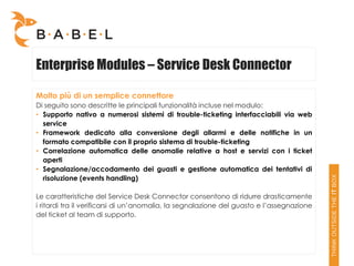 Enterprise Modules – Service Desk Connector

Molto più di un semplice connettore
Di seguito sono descritte le principali funzionalità incluse nel modulo:
• Supporto nativo a numerosi sistemi di trouble-ticketing interfacciabili via web
  service
• Framework dedicato alla conversione degli allarmi e delle notifiche in un
  formato compatibile con il proprio sistema di trouble-ticketing
• Correlazione automatica delle anomalie relative a host e servizi con i ticket
  aperti
• Segnalazione/accodamento dei guasti e gestione automatica dei tentativi di
  risoluzione (events handling)

Le caratteristiche del Service Desk Connector consentono di ridurre drasticamente
i ritardi tra il verificarsi di un’anomalia, la segnalazione del guasto e l’assegnazione
del ticket al team di supporto.
 