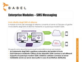Enterprise Modules – SMS Messaging

Invio diretto degli SMS di allarme
Il modulo di invio dei messaggi di allarme consente al server di Opsview di gestire
l’invio diretto degli SMS di allarme mediante un qualunque modem GSM.




Di seguito sono descritte le principali funzionalità incluse nel modulo:
• Accodamento degli SMS e gestione automatica dei tentativi di invio
• Fault-tolerance mediante l’utilizzo di due dispositivi GSM connessi a reti differenti
• Supporto di qualunque modem GSM o telefono cellulare connesso al server
• Installabile anche sui server slave (utile in caso di architetture distribuite)
 