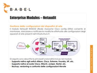 Enterprise Modules – Netaudit

Gestione delle configurazioni dei dispositivi di rete
Il modulo Netaudit RANCID (Really Awesome Cisco confIg Differ) consente di
monitorare, storicizzare e notificare le modifiche effettuate alle configurazioni degli
apparati di rete presenti nell’infrastruttura IT.




Di seguito sono descritte le principali funzionalità incluse nel modulo:
• Supporto nativo agli switch Alteon, Cisco, Extreme, Foundry, HP, etc.
• Supporto nativo ai router Cisco, Hitachi, Juniper, Nortel, etc.
• Backup, versioning e confronto delle configurazioni rilevate
 