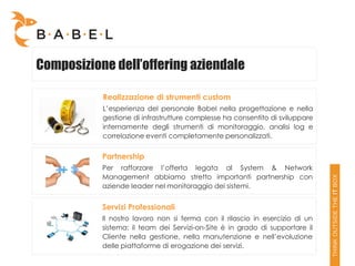 Composizione dell’offering aziendale

           Realizzazione di strumenti custom
           L’esperienza del personale Babel nella progettazione e nella
           gestione di infrastrutture complesse ha consentito di sviluppare
           internamente degli strumenti di monitoraggio, analisi log e
           correlazione eventi completamente personalizzati.


           Partnership
           Per rafforzare l’offerta legata al System & Network
           Management abbiamo stretto importanti partnership con
           aziende leader nel monitoraggio dei sistemi.


           Servizi Professionali
           Il nostro lavoro non si ferma con il rilascio in esercizio di un
           sistema: il team dei Servizi-on-Site è in grado di supportare il
           Cliente nella gestione, nella manutenzione e nell’evoluzione
           delle piattaforme di erogazione dei servizi.
 
