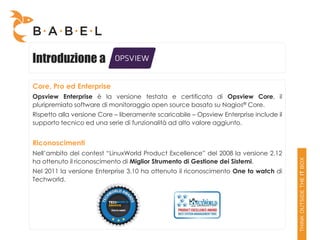 Introduzione a

Core, Pro ed Enterprise
Opsview Enterprise è la versione testata e certificata di Opsview Core, il
pluripremiato software di monitoraggio open source basato su Nagios® Core.
Rispetto alla versione Core – liberamente scaricabile – Opsview Enterprise include il
supporto tecnico ed una serie di funzionalità ad alto valore aggiunto.


Riconoscimenti
Nell’ambito del contest “LinuxWorld Product Excellence” del 2008 la versione 2.12
ha ottenuto il riconoscimento di Miglior Strumento di Gestione dei Sistemi.
Nel 2011 la versione Enterprise 3.10 ha ottenuto il riconoscimento One to watch di
Techworld.
 