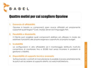 Quattro motivi per cui scegliere Opsview

1. Garanzia di affidabilità
   Opsview è basato su componenti open source affidabili ed ampiamente
   supportati quali Nagios ® Core, MySQL Server ed il linguaggio Perl.

2. Flessibilità e Modularità
   Il Cliente può scegliere quali componenti abilitare ed utilizzare in modo da
   adattare il prodotto alle proprie esigenze e soprattutto al proprio budget.

3. Scalabilità
   Le configurazioni in alta affidabilità ed il monitoraggio distribuito multi-sito
   consentono di monitorare fino a 20.000 host senza incorrere in problemi di
   gestione o stabilità.

4. Disponibilità di supporto tecnico avanzato
    Sottoscrivendo i contratti di manutenzione è possibile ricevere prioritariamente
   le patch ed accedere al supporto diretto via web/mail/telefono.
 