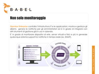 Non solo monitoraggio

Opsview Enterprise controlla l’infrastruttura IT e le applicazioni, mostra e gestisce gli
allarmi, genera le notifiche per gli amministratori ed è in grado di integrarsi con
altri strumenti di gestione già in uso in azienda.
E’ in grado di monitorare dispositivi di rete, server virtuali e fisici e più in generale
qualunque sistema supporti le notifiche in tempo reale (es. SNMP).
 
