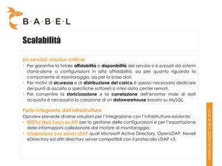 Scalabilità

Un servizio mission-critical
• Per garantire la totale affidabilità e disponibilità del servizio si è passati da sistemi
  stand-alone a configurazioni in alta affidabilità, sia per quanto riguarda la
  componente di monitoraggio, sia per la base dati.
• Per motivi di sicurezza e di distribuzione del carico è spesso necessario dedicare
  dei punti di ascolto a specifiche sottoreti o interi data center remoti.
• Per consentire la storicizzazione e la correlazione dell’enorme mole di dati
  acquisita è necessaria la creazione di un datawarehouse basato su MySQL.

Parte integrante dell’infrastruttura
Opsview prevede diverse soluzioni per l’integrazione con l’infrastruttura esistente:
• RESTful Web Services API per la gestione delle configurazioni e per l’esportazione
  delle informazioni collezionate dal motore di monitoraggio;
• integrazione con server LDAP quali Microsoft Active Directory, OpenLDAP, Novell
  eDirectory ed altri directory server compatibili con il protocollo LDAP v3.
 