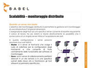 Scalabilità – monitoraggio distribuito

Quando un server non basta
L’obiettivo del monitoraggio distribuito è permettere la gestione ed il monitoraggio
di una infrastruttura IT di grandi dimensioni.
L’assegnazione degli host ad uno specifico server consente di ripartire equamente
il carico di lavoro tra più sistemi e ridurre drasticamente le possibilità che il
sovraccarico di un singolo server inibisca l’acquisizione dei dati.

In questa configurazione i server possono
assumere due ruoli distinti:
• Master: è il server di front-end che svolge il
  ruolo di collettore per le configurazioni degli
  host/servizi   e che consente         di    fruire
  centralmente delle funzionalità del software di
  monitoraggio.
• Slave: sono i server di collezionamento periferici
  dislocati in un sito remoto o in una specifica
  subnet dello stesso sito e monitorano gli host
  afferenti al perimetro identificato;
 