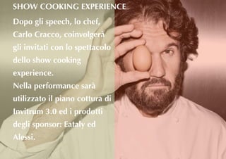 Dopo gli speech, lo chef,
Carlo Cracco, coinvolgerà
gli invitati con lo spettacolo
dello show cooking
experience.
Nella performance sarà
utilizzato il piano cottura di
Invitrum 3.0 ed i prodotti
degli sponsor: Eataly ed
Alessi.
SHOW COOKING EXPERIENCE
 