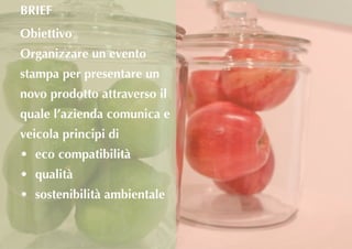 Obiettivo
Organizzare un evento
stampa per presentare un
novo prodotto attraverso il
quale l’azienda comunica e
veicola principi di
•	 eco compatibilità
•	 qualità
•	 sostenibilità ambientale
BRIEF
 
