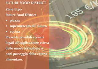 Zone Expo
Future Food District
•	 piazza
•	 supermercato del futuro
•	 cucina
Presenta possibili scenari
legati all’applicazione estesa
delle nuove tecnologie a
ogni passaggio della catena
alimentare.
FUTURE FOOD DISTRICT
 