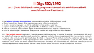 12. La Relazione sullostato sanitariodel Paese, predisposta annualmente dal Ministro della sanità:
a) illustra le condizioni di salute della popolazione presente sul territorio nazionale;
b) descrive le risorse impiegate e le attività svolte dal Servizio sanitario nazionale;
c) espone i risultati conseguiti rispetto agli obiettivi ﬁssati dal Piano sanitario nazionale;
d) riferisce sui risultati conseguiti dalle regioni in riferimento all'attuazione dei piani sanitari regionali;
e) fornisce indicazioni per l'elaborazione delle politiche sanitarie e la programmazione degli interventi.
13. Il Piano sanitario regionale rappresenta il piano strategico degli interventi per gli obiettivi di salute e il funzionamento dei servizi
per soddisfare le esigenze speciﬁche della popolazione regionale anche in riferimento agli obiettivi del Piano sanitario nazionale.
Le regioni, entro centocinquanta giorni dalla data di entrata in vigore del Piano sanitario nazionale, adottano o adeguano i Piani
sanitari regionali, prevedendo forme di partecipazione delle autonomie locali, ai sensi dell'articolo 2, comma 2-bis, nonché delle
formazioni sociali private non aventi scopo di lucro impegnate nel campo dell'assistenza sociale e sanitaria, delle organizzazioni
sindacali degli operatori sanitari pubblici e privati e delle strutture private accreditate dal Servizio sanitario nazionale.
Il Dlgs 502/1992
Art. 1 (Tutela del diritto alla salute, programmazione sanitaria e deﬁnizionedei livelli
essenzialie uniformi diassistenza)
 