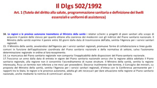 14. Le regioni e le province autonome trasmettono al Ministro della sanità i relativi schemi o progetti di piani sanitari allo scopo di
acquisire il parere dello stesso per quanto attiene alla coerenza dei medesimi con gli indirizzi del Piano sanitario nazionale. Il
Ministro della sanità esprime il parere entro 30 giorni dalla data di trasmissione dell'atto, sentita l'Agenzia per i servizi sanitari
regionali.
15. Il Ministro della sanità, avvalendosi dell'Agenzia per i servizi sanitari regionali, promuove forme di collaborazione e linee guida
comuni in funzione dell'applicazione coordinata del Piano sanitario nazionale e della normativa di settore, salva l'autonoma
determinazione regionale in ordine al loro recepimento.
16. La mancanza del Piano sanitario regionale non comporta l'inapplicabilità delle disposizioni del Piano sanitario nazionale.
17.Trascorso un anno dalla data di entrata in vigore del Piano sanitario nazionale senza che la regione abbia adottato il Piano
sanitario regionale, alla regione non è consentito l'accreditamento di nuove strutture. Il Ministro della sanità, sentita la regione
interessata, ﬁssa un termine non inferiore a tre mesi per provvedervi. Decorso inutilmente tale termine, il Consiglio dei ministri, su
proposta del Ministro della sanità, sentita l'Agenzia per i servizi sanitari regionali, d'intesa con la Conferenza permanente per i
rapporti tra lo Stato, le regioni e le province autonome, adotta gli atti necessari per dare attuazione nella regione al Piano sanitario
nazionale, anche mediante la nomina di commissari ad acta.
Il Dlgs 502/1992
Art. 1 (Tutela del diritto alla salute, programmazione sanitaria e deﬁnizionedei livelli
essenzialie uniformi diassistenza)
 