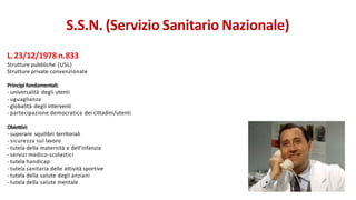 L.23/12/1978 n.833
Strutture pubbliche (USL)
Strutture private convenzionate
Principi fondamentali:
- universalità degli utenti
- uguaglianza
- globalità degli interventi
- partecipazione democratica dei cittadini/utenti
Obiettivi:
- superare squilibri territoriali
- sicurezza sul lavoro
- tutela della maternità e dell’infanzia
- servizi medico-scolastici
- tutela handicap
- tutela sanitaria delle attività sportive
- tutela della salute degli anziani
- tutela della salute mentale
S.S.N. (Servizio Sanitario Nazionale)
 