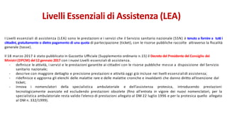 I Livelli essenziali di assistenza (LEA) sono le prestazioni e i servizi che il Servizio sanitario nazionale (SSN) è tenuto a fornire a tutti i
cittadini, gratuitamente o dietro pagamento di una quota di partecipazione (ticket), con le risorse pubbliche raccolte attraverso la ﬁscalità
generale (tasse).
Il 18 marzo 2017 è stato pubblicato in Gazzetta Uﬃciale (Supplemento ordinario n.15) il Decreto del Presidente del Consiglio dei
Ministri(DPCM) del 12 gennaio 2017 con i nuovi Livelli essenziali di assistenza.
- deﬁnisce le attività, i servizi e le prestazioni garantite ai cittadini con le risorse pubbliche messe a disposizione del Servizio
sanitario nazionale;
- descrive con maggiore dettaglio e precisione prestazioni e attività oggi già incluse nei livelli essenzialidi assistenza;
- rideﬁnisce e aggiorna gli elenchi delle malattie rare e delle malattie croniche e invalidanti che danno diritto all’esenzione dal
ticket;
- innova i nomenclatori della specialistica ambulatoriale e dell’assistenza protesica, introducendo prestazioni
tecnologicamente avanzate ed escludendo prestazioni obsolete (ﬁno all'entrata in vigore dei nuovi nomenclatori, per la
specialistica ambulatoriale resta valido l'elenco di prestazioni allegato al DM 22 luglio 1996 e per la protesica quello allegato
al DM n. 332/1999).
Livelli Essenziali di Assistenza (LEA)
 