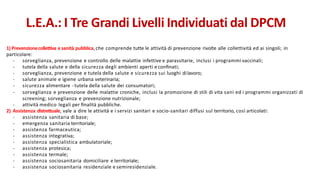 1) Prevenzionecollettiva e sanità pubblica,che comprende tutte le attività di prevenzione rivolte alle collettività ed ai singoli; in
particolare:
- sorveglianza, prevenzione e controllo delle malattie infettive e parassitarie, inclusi i programmi vaccinali;
- tutela della salute e della sicurezza degli ambienti aperti e conﬁnati;
- sorveglianza, prevenzione e tutela della salute e sicurezza sui luoghi dilavoro;
- salute animale e igiene urbana veterinaria;
- sicurezza alimentare - tutela della salute dei consumatori;
- sorveglianza e prevenzione delle malattie croniche, inclusi la promozione di stili di vita sani ed i programmi organizzati di
screening; sorveglianza e prevenzione nutrizionale;
- attività medico legali per ﬁnalità pubbliche.
2) Assistenza distrettuale, vale a dire le attività e i servizi sanitari e socio-sanitari diffusi sul territorio, così articolati:
- assistenza sanitaria di base;
- emergenza sanitaria territoriale;
- assistenza farmaceutica;
- assistenza integrativa;
- assistenza specialistica ambulatoriale;
- assistenza protesica;
- assistenza termale;
- assistenza sociosanitaria domiciliare e territoriale;
- assistenza sociosanitaria residenziale e semiresidenziale.
L.E.A.: I Tre Grandi Livelli Individuati dal DPCM
 