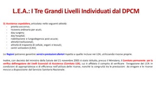 3) Assistenza ospedaliera, articolata nelle seguenti attività:
- pronto soccorso;
- ricovero ordinario per acuti;
- day surgery;
- day hospital;
- riabilitazione e lungodegenza post acuzie;
- attività trasfusionali;
- attività di trapianto di cellule, organi e tessuti;
- centri antiveleni (CAV).
Le Regioni potranno garantire servizi eprestazioniulterioririspetto a quelle incluse nei LEA, utilizzando risorse proprie.
Inoltre, con decreto del ministro della Salute del 21 novembre 2005 è stato istituito, presso il Ministero, il Comitato permanente per la
veriﬁca dell’erogazione dei Livelli Essenziali di Assistenza (Comitato LEA), cui è aﬃdato il compito di veriﬁcare l’erogazione dei LEA in
condizioni di appropriatezza e di eﬃcienza nell’utilizzo delle risorse, nonché la congruità tra le prestazioni da erogare e le risorse
messe a disposizione dal Servizio Sanitario Nazionale.
L.E.A.: I Tre Grandi Livelli Individuati dal DPCM
 