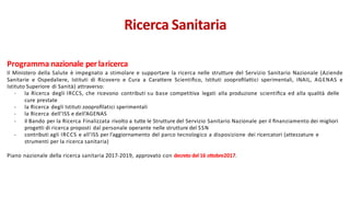 Programma nazionale perlaricerca
Il Ministero della Salute è impegnato a stimolare e supportare la ricerca nelle strutture del Servizio Sanitario Nazionale (Aziende
Sanitarie e Ospedaliere, Istituti di Ricovero e Cura a Carattere Scientiﬁco, Istituti zooproﬁlattici sperimentali, INAIL, AGENAS e
Istituto Superiore di Sanità) attraverso:
- la Ricerca degli IRCCS, che ricevono contributi su base competitiva legati alla produzione scientiﬁca ed alla qualità delle
cure prestate
- la Ricerca degli Istituti zooproﬁlatici sperimentali
- la Ricerca dell’ISS e dell’AGENAS
- il Bando per la Ricerca Finalizzata rivolto a tutte le Strutture del Servizio Sanitario Nazionale per il ﬁnanziamento dei migliori
progetti di ricerca proposti dal personale operante nelle strutture del SSN
- contributi agli IRCCS e all’ISS per l’aggiornamento del parco tecnologico a disposizione dei ricercatori (attezzature e
strumenti per la ricerca sanitaria)
Piano nazionale della ricerca sanitaria 2017-2019, approvato con decreto del 16 ottobre2017.
Ricerca Sanitaria
 