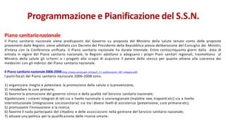 Piano sanitarionazionale
Il Piano sanitario nazionale viene predisposto dal Governo su proposta del Ministro della salute tenuto conto delle proposte
provenienti dalle Regioni; viene adottato con Decreto del Presidente della Repubblica previa deliberazione del Consiglio dei Ministri,
d'intesa con la Conferenza uniﬁcata. Il Piano sanitario nazionale ha durata triennale. Entro centocinquanta giorni dalla data di
entrata in vigore del Piano sanitario nazionale, le Regioni adottano o adeguano i propri Piani sanitari regionali, trasmettono al
Ministro della salute gli schemi o i progetti allo scopo di acquisire il parere dello stesso per quanto attiene alla coerenza dei
medesimi con gli indirizzi del Piano sanitario nazionale.
Il Piano sanitario nazionale2006-2008(http://www.salute.gov.it/imgs/C_17_pubblicazioni_987_allegato.pdf)
I punti focali del Piano sanitario nazionale 2006-2008 sono:
1) organizzare meglio e potenziare la promozione della salute e la prevenzione;
2) rimodellare le cure primarie;
3) favorire la promozione del governo clinico e della qualità nel Servizio sanitario nazionale;
4)potenziare i sistemi integrati di reti sia a livello nazionale o sovraregionale (malattie rare, trapianti etc) sia a livello
interistituzionale (integrazione sociosanitaria) sia tra i diversi livelli di assistenza (prevenzione, cure primarie etc);
5) promuovere l'innovazione e la ricerca;
6) favorire il ruolo partecipato del cittadino e delle associazioni nella gestione del Servizio sanitario nazionale;
7) attuare una politica per la qualiﬁcazione delle risorse umane.
Programmazione e Pianificazione del S.S.N.
 