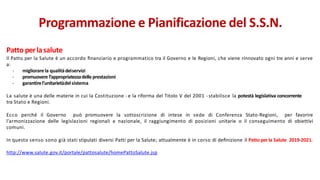 Patto perlasalute
Il Patto per la Salute è un accordo ﬁnanziario e programmatico tra il Governo e le Regioni, che viene rinnovato ogni tre anni e serve
a:
- migliorarela qualitàdeiservizi
- promuovere l’appropriatezzadelle prestazioni
- garantirel’unitarietàdelsistema
La salute è una delle materie in cui la Costituzione - e la riforma del Titolo V del 2001 - stabilisce la potestà legislativa concorrente
tra Stato e Regioni.
Ecco perché il Governo può promuovere la sottoscrizione di intese in sede di Conferenza Stato-Regioni, per favorire
l’armonizzazione delle legislazioni regionali e nazionale, il raggiungimento di posizioni unitarie o il conseguimento di obiettivi
comuni.
In questo senso sono già stati stipulati diversi Patti per la Salute; attualmente è in corso di deﬁnizione il Patto perla Salute 2019-2021.
http://www.salute.gov.it/portale/pattosalute/homePattoSalute.jsp
Programmazione e Pianificazione del S.S.N.
 