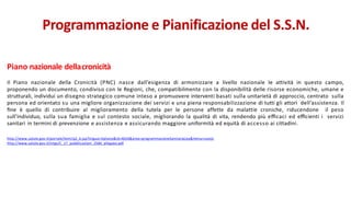 Piano nazionale dellacronicità
Il Piano nazionale della Cronicità (PNC) nasce dall’esigenza di armonizzare a livello nazionale le attività in questo campo,
proponendo un documento, condiviso con le Regioni, che, compatibilmente con la disponibilità delle risorse economiche, umane e
strutturali, individui un disegno strategico comune inteso a promuovere interventi basati sulla unitarietà di approccio, centrato sulla
persona ed orientato su una migliore organizzazione dei servizi e una piena responsabilizzazione di tutti gli attori dell’assistenza. Il
ﬁne è quello di contribuire al miglioramento della tutela per le persone affette da malattie croniche, riducendone il peso
sull’individuo, sulla sua famiglia e sul contesto sociale, migliorando la qualità di vita, rendendo più eﬃcaci ed eﬃcienti i servizi
sanitari in termini di prevenzione e assistenza e assicurando maggiore uniformità ed equità di accesso ai cittadini.
http://www.salute.gov.it/portale/temi/p2_6.jsp?lingua=italiano&id=4654&area=programmazioneSanitariaLea&menu=vuoto
http://www.salute.gov.it/imgs/C_17_pubblicazioni_2584_allegato.pdf
Programmazione e Pianificazione del S.S.N.
 