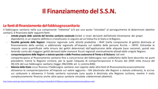 Le fonti di ﬁnanziamento del fabbisognosanitario
Il fabbisogno sanitario nella sua componente “indistinta” (c’è poi una quota “vincolata” al perseguimento di determinati obiettivi
sanitari), è ﬁnanziato dalle seguenti fonti:
- entrate proprie delle aziende del Servizio sanitario nazionale (ticket e ricavi derivanti dall’attività intramoenia dei propri
dipendenti), in un importo deﬁnito e cristallizzato in seguito ad un'intesa fra lo Stato e le Regioni;
- ﬁscalità generale delle Regioni: imposta regionale sulle attività produttive - IRAP (nella componente di gettito destinata al
ﬁnanziamento della sanità), e addizionale regionale all'imposta sul reddito delle persone ﬁsiche – IRPEF. Entrambe le
imposte sono quantiﬁcate nella misura dei gettiti determinati dall'applicazione delle aliquote base nazionali, quindi non
tenendo conto dei maggiori gettiti derivanti dalle manovre ﬁscali regionali eventualmente attivati dalle singole Regioni;
- compartecipazione delle Regioni a statutospeciale e delle Province autonomedi Trentoe di Bolzano: tali enti
compartecipano al ﬁnanziamento sanitario ﬁno a concorrenza del fabbisogno non soddisfatto dalle fonti descritte nei punti
precedenti, tranne la Regione siciliana, per la quale l'aliquota di compartecipazione è ﬁssata dal 2009 nella misura del
49,11% del suo fabbisogno sanitario (legge 296/2006 art. 1, comma 830);
- bilancio dello Stato: esso ﬁnanzia il fabbisogno sanitario non coperto dalle altre fonti di ﬁnanziamento essenzialmente
attraverso la compartecipazione all'imposta sul valore aggiunto - IVA (destinata alle Regioni a statuto ordinario), le accise
sui carburanti e attraverso il Fondo sanitario nazionale (una quota è destinata alla Regione siciliana, mentre il resto
complessivamente ﬁnanzia anche altre spese sanitarie vincolate a determinati obiettivi).
http://www.salute.gov.it/portale/temi/p2_6.jsp?lingua=italiano&id=4752&area=programmazioneSanitariaLea&menu=dati
Il Finanziamento del S.S.N.
 