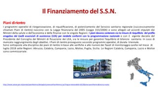 Piani dirientro
I programmi operativi di riorganizzazione, di riqualiﬁcazione, di potenziamento del Servizio sanitario regionale (successivamente
chiamati Piani di rientro) nascono con la Legge ﬁnanziaria del 2005 (Legge 311/2004) e sono allegati ad accordi stipulati dai
Ministri della salute e dell’economia e delle ﬁnanze con le singole Regioni. I piani devono contenere sia le misure di riequilibrio del proﬁlo
erogativo dei Livelli essenziali di assistenza (LEA) per renderle conformi con la programmazione nazionale e con il vigente decreto del
Presidente del Consiglio dei Ministri di ﬁssazione dei LEA, sia le misure per garantire l’equilibrio di bilancio sanitario. In caso di
mancato raggiungimento degli obiettivi, i Piani di rientro proseguono secondo programmi operativi, di durata triennale.
Sono sottoposte alla disciplina dei piani di rientro in base alle veriﬁche e alle riunioni dei Tavoli di monitoraggio svolte nel mese di
luglio 2018 sette Regioni: Abruzzo, Calabria, Campania, Lazio, Molise, Puglia, Sicilia. Le Regioni Calabria, Campania, Lazio e Molise
sono commissariate.
http://www.salute.gov.it/portale/pianiRientro/dettaglioContenutiPianiRientro.jsp?lingua=italiano&id=5022&area=pianiRientro&me nu=vuoto
Il Finanziamento del S.S.N.
 