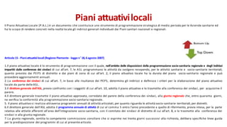 Piani attuativilocali
Il Piano Attuativo Locale (P.A.L.) è un documento che costituisce uno strumento di programmazione strategica di medio periodo per le Aziende sanitarie ed
ha lo scopo di rendere concreti nella realtà locale gli indirizzi generali individuati dai Piani sanitari nazionali e regionali.
Articolo15 - Pianiattuativilocali(Regione Piemonte - legge n°18,6agosto 2007)
1.Il piano attuativo locale è lo strumento di programmazione con il quale, nell'ambito delle disposizioni della programmazione socio-sanitaria regionale e degli indirizzi
impartiti dalle conferenze dei sindaci di cui all'art. 7, le ASL programmano le attività da svolgere recependo, per le attività sanitarie e socio-sanitarie territoriali,
quanto previsto dai PEPS di distretto e dai piani di zona di cui all'art. 2; il piano attuativo locale ha la durata del piano socio-sanitario regionale e può
prevedere aggiornamenti annuali.
2.La conferenza dei sindaci di cui all'art. 7, in base alle risultanze dei PEPS, determina gli indirizzi e deﬁnisce i criteri per la elaborazione del piano attuativo
locale da parte delle ASL.
3.Il direttore generale dell'ASL, previo confronto con i soggetti di cui all'art. 10, adotta il piano attuativo e lo trasmette alla conferenza dei sindaci, per acquisirne il
parere.
4.Il direttore generale trasmette il piano attuativo approvato, corredato del parere della conferenza dei sindaci, alla giunta regionale che, entro quaranta giorni,
ne veriﬁca la conformità alla programmazione socio-sanitaria regionale.
5. Il piano attuativo si realizza attraverso programmi annuali di attività articolati, per quanto riguarda le attività socio-sanitarie territoriali, per distretti.
6.Il direttore generale dell'ASL adotta il programma annuale di attività di cui al comma 5 entro l'anno precedente a quello di riferimento, previa intesa, per la parte
relativa alle attività afferenti all'area dell'integrazione socio-sanitaria, con il comitato dei sindaci di distretto di cui all'art. 8, e lo trasmette alla conferenza dei
sindaci e alla giunta regionale.
7.La giunta regionale, sentita la competente commissione consiliare che si esprime nei trenta giorni successivi alla richiesta, delibera speciﬁche linee guida
per la predisposizione dei programmi di cui al presente articolo.
 