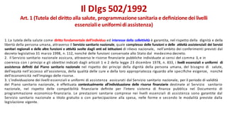 1.La tutela della salute come diritto fondamentale dell'individuo ed interesse della collettività è garantita, nel rispetto della dignità e della
libertà della persona umana, attraverso il Servizio sanitario nazionale, quale complesso delle funzioni e delle attività assistenziali dei Servizi
sanitari regionali e delle altre funzioni e attività svolte dagli enti ed istituzioni di rilievo nazionale, nell'ambito dei conferimenti previsti dal
decreto legislativo 31 marzo 1998, n. 112, nonché delle funzioni conservate allo Stato dal medesimo decreto.
2. Il Servizio sanitario nazionale assicura, attraverso le risorse ﬁnanziarie pubbliche individuate ai sensi del comma 3, e in
coerenza con i principi e gli obiettivi indicati dagli articoli 1 e 2 della legge 23 dicembre 1978, n. 833, i livelli essenziali e uniformi di
assistenza deﬁniti dal Piano sanitario nazionale nel rispetto dei principi della dignità della persona umana, del bisogno di salute,
dell'equità nell'accesso all'assistenza, della qualità delle cure e della loro appropriatezza riguardo alle speciﬁche esigenze, nonché
dell'economicità nell'impiego delle risorse.
3. L'individuazione dei livelli essenziali e uniformi di assistenza assicurati dal Servizio sanitario nazionale, per il periodo di validità
del Piano sanitario nazionale, è effettuata contestualmente all'individuazione delle risorse ﬁnanziarie destinate al Servizio sanitario
nazionale, nel rispetto delle compatibilità ﬁnanziarie deﬁnite per l'intero sistema di ﬁnanza pubblica nel Documento di
programmazione economico-ﬁnanziaria. Le prestazioni sanitarie comprese nei livelli essenziali di assistenza sono garantite dal
Servizio sanitario nazionale a titolo gratuito o con partecipazione alla spesa, nelle forme e secondo le modalità previste dalla
legislazione vigente.
Il Dlgs 502/1992
Art. 1 (Tutela del diritto alla salute, programmazione sanitaria e deﬁnizionedei livelli
essenzialie uniformi diassistenza)
 
