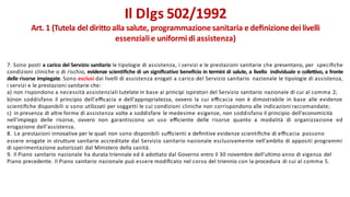 7. Sono posti a carico del Servizio sanitario le tipologie di assistenza, i servizi e le prestazioni sanitarie che presentano, per speciﬁche
condizioni cliniche o di rischio, evidenze scientiﬁche di un signiﬁcativo beneﬁcio in termini di salute, a livello individuale o collettivo, a fronte
delle risorse impiegate. Sono esclusi dai livelli di assistenza erogati a carico del Servizio sanitario nazionale le tipologie di assistenza,
i servizi e le prestazioni sanitarie che:
a) non rispondono a necessità assistenziali tutelate in base ai principi ispiratori del Servizio sanitario nazionale di cui al comma 2;
b)non soddisfano il principio dell'eﬃcacia e dell'appropriatezza, ovvero la cui eﬃcacia non è dimostrabile in base alle evidenze
scientiﬁche disponibili o sono utilizzati per soggetti le cui condizioni cliniche non corrispondono alle indicazioni raccomandate;
c) in presenza di altre forme di assistenza volte a soddisfare le medesime esigenze, non soddisfano il principio dell'economicità
nell'impiego delle risorse, ovvero non garantiscono un uso eﬃciente delle risorse quanto a modalità di organizzazione ed
erogazione dell'assistenza.
8. Le prestazioni innovative per le quali non sono disponibili suﬃcienti e deﬁnitive evidenze scientiﬁche di eﬃcacia possono
essere erogate in strutture sanitarie accreditate dal Servizio sanitario nazionale esclusivamente nell'ambito di appositi programmi
di sperimentazione autorizzati dal Ministero della sanità.
9. Il Piano sanitario nazionale ha durata triennale ed è adottato dal Governo entro il 30 novembre dell'ultimo anno di vigenza del
Piano precedente. Il Piano sanitario nazionale può essere modiﬁcato nel corso del triennio con la procedura di cui al comma 5.
Il Dlgs 502/1992
Art. 1 (Tutela del diritto alla salute, programmazione sanitaria e deﬁnizionedei livelli
essenzialie uniformi diassistenza)
 