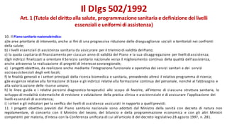 10. Il Piano sanitario nazionaleindica:
a)le aree prioritarie di intervento, anche ai ﬁni di una progressiva riduzione delle diseguaglianze sociali e territoriali nei confronti
della salute;
b) i livelli essenziali di assistenza sanitaria da assicurare per il triennio di validità del Piano;
c) la quota capitaria di ﬁnanziamento per ciascun anno di validità del Piano e la sua disaggregazione per livelli diassistenza;
d)gli indirizzi ﬁnalizzati a orientare il Servizio sanitario nazionale verso il miglioramento continuo della qualità dell'assistenza,
anche attraverso la realizzazione di progetti di interesse sovraregionale;
e) i progetti-obiettivo, da realizzare anche mediante l'integrazione funzionale e operativa dei servizi sanitari e dei servizi
socioassistenziali degli enti locali;
f) le ﬁnalità generali e i settori principali della ricerca biomedica e sanitaria, prevedendo altresì il relativo programma di ricerca;
g)le esigenze relative alla formazione di base e gli indirizzi relativi alla formazione continua del personale, nonché al fabbisogno e
alla valorizzazione delle risorse umane;
h) le linee guida e i relativi percorsi diagnostico-terapeutici allo scopo di favorire, all'interno di ciascuna struttura sanitaria, lo
sviluppo di modalità sistematiche di revisione e valutazione della pratica clinica e assistenziale e di assicurare l'applicazione dei
livelli essenziali di assistenza;
i) i criteri e gli indicatori per la veriﬁca dei livelli di assistenza assicurati in rapporto a quelliprevisti.
11. I progetti obiettivo previsti dal Piano sanitario nazionale sono adottati dal Ministro della sanità con decreto di natura non
regolamentare, di concerto con il Ministro del tesoro, del bilancio e della programmazione economica e con gli altri Ministri
competenti per materia, d'intesa con la Conferenza uniﬁcata di cui all'articolo 8 del decreto legislativo 28 agosto 1997, n. 281.
Il Dlgs 502/1992
Art. 1 (Tutela del diritto alla salute, programmazione sanitaria e deﬁnizionedei livelli
essenzialie uniformi diassistenza)
 