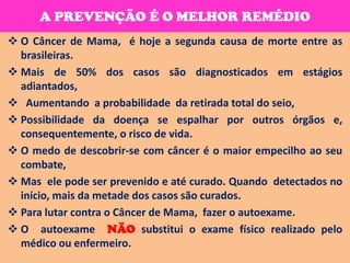 A PREVENÇÃO É O MELHOR REMÉDIO
 O Câncer de Mama, é hoje a segunda causa de morte entre as
  brasileiras.
 Mais de 50% dos casos são diagnosticados em estágios
  adiantados,
 Aumentando a probabilidade da retirada total do seio,
 Possibilidade da doença se espalhar por outros órgãos e,
  consequentemente, o risco de vida.
 O medo de descobrir-se com câncer é o maior empecilho ao seu
  combate,
 Mas ele pode ser prevenido e até curado. Quando detectados no
  início, mais da metade dos casos são curados.
 Para lutar contra o Câncer de Mama, fazer o autoexame.
 O autoexame NÃO substitui o exame físico realizado pelo
  médico ou enfermeiro.
 