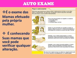 AUTO EXAME
É o exame das
Mamas efetuado
pela própria
mulher.

 É conhecendo
Suas mamas que
você pode
verificar qualquer
alteração.
 