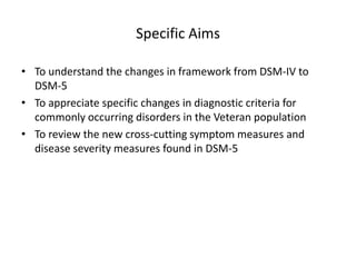Specific Aims
• To understand the changes in framework from DSM-IV to
DSM-5
• To appreciate specific changes in diagnostic criteria for
commonly occurring disorders in the Veteran population
• To review the new cross-cutting symptom measures and
disease severity measures found in DSM-5

 