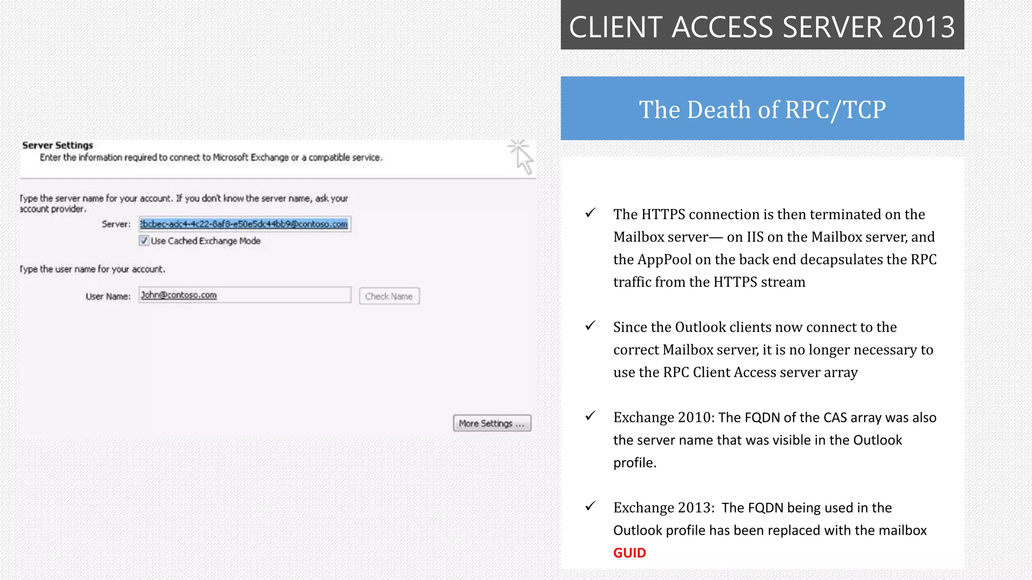 CLIENT ACCESS SERVER 2013
The Death of RPC/TCP
 The HTTPS connection is then terminated on the
Mailbox server— on IIS on the Mailbox server, and
the AppPool on the back end decapsulates the RPC
traffic from the HTTPS stream
 Since the Outlook clients now connect to the
correct Mailbox server, it is no longer necessary to
use the RPC Client Access server array
 Exchange 2010: The FQDN of the CAS array was also
the server name that was visible in the Outlook
profile.
 Exchange 2013: The FQDN being used in the
Outlook profile has been replaced with the mailbox
GUID
 