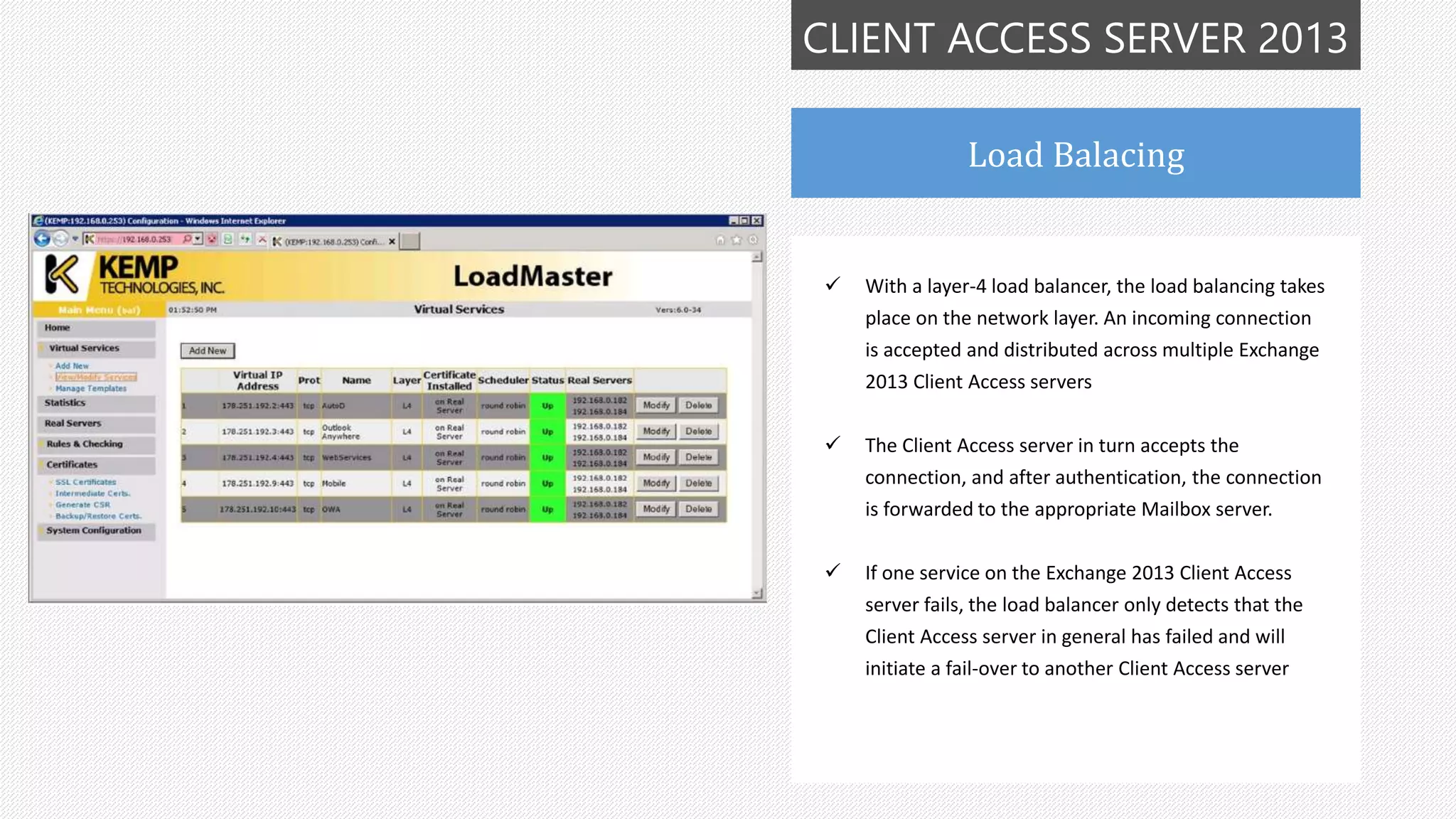 CLIENT ACCESS SERVER 2013
Load Balacing
 With a layer-4 load balancer, the load balancing takes
place on the network layer. An incoming connection
is accepted and distributed across multiple Exchange
2013 Client Access servers
 The Client Access server in turn accepts the
connection, and after authentication, the connection
is forwarded to the appropriate Mailbox server.
 If one service on the Exchange 2013 Client Access
server fails, the load balancer only detects that the
Client Access server in general has failed and will
initiate a fail-over to another Client Access server
 