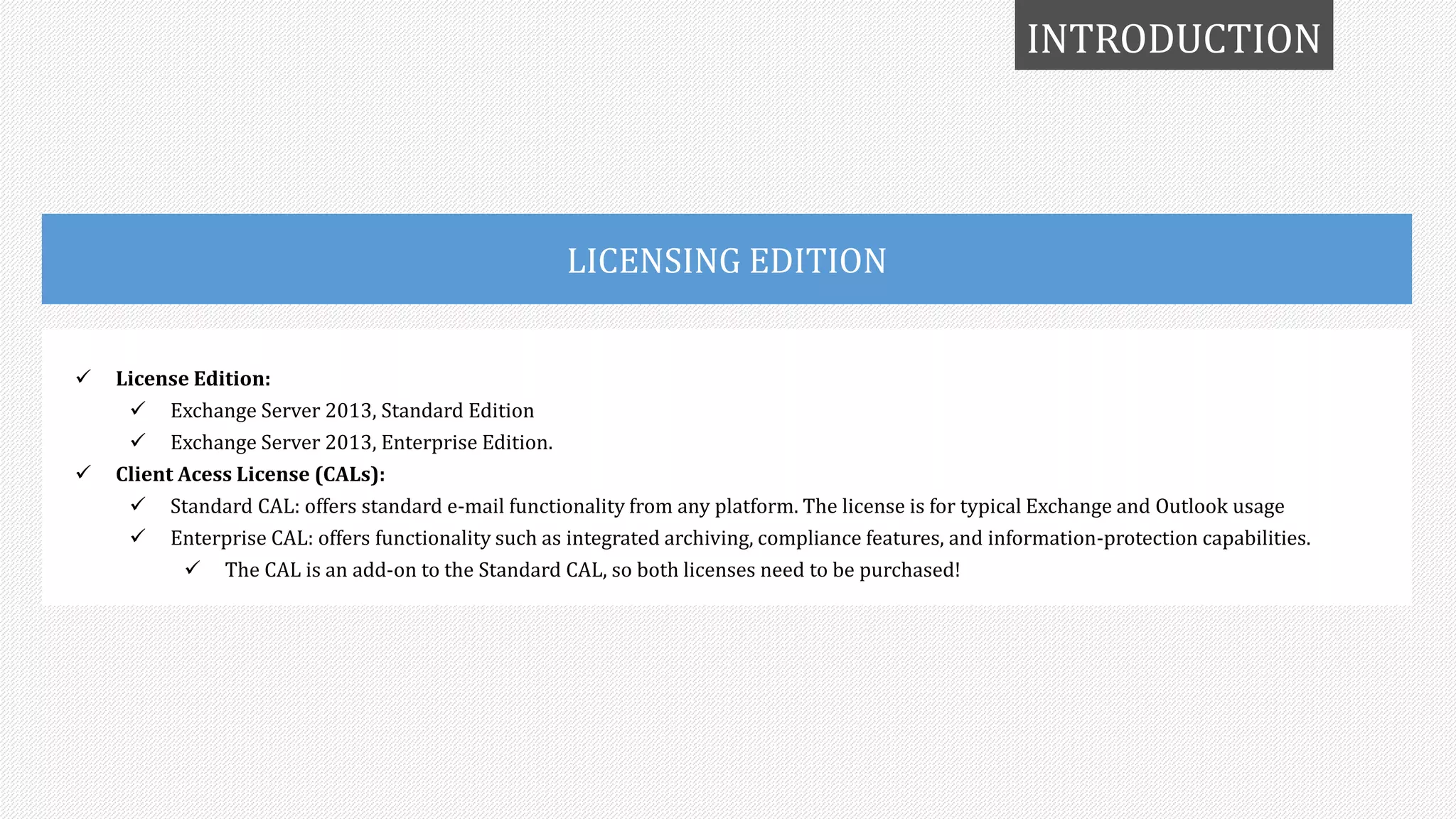 INTRODUCTION
LICENSING EDITION
 License Edition:
 Exchange Server 2013, Standard Edition
 Exchange Server 2013, Enterprise Edition.
 Client Acess License (CALs):
 Standard CAL: offers standard e-mail functionality from any platform. The license is for typical Exchange and Outlook usage
 Enterprise CAL: offers functionality such as integrated archiving, compliance features, and information-protection capabilities.
 The CAL is an add-on to the Standard CAL, so both licenses need to be purchased!
 