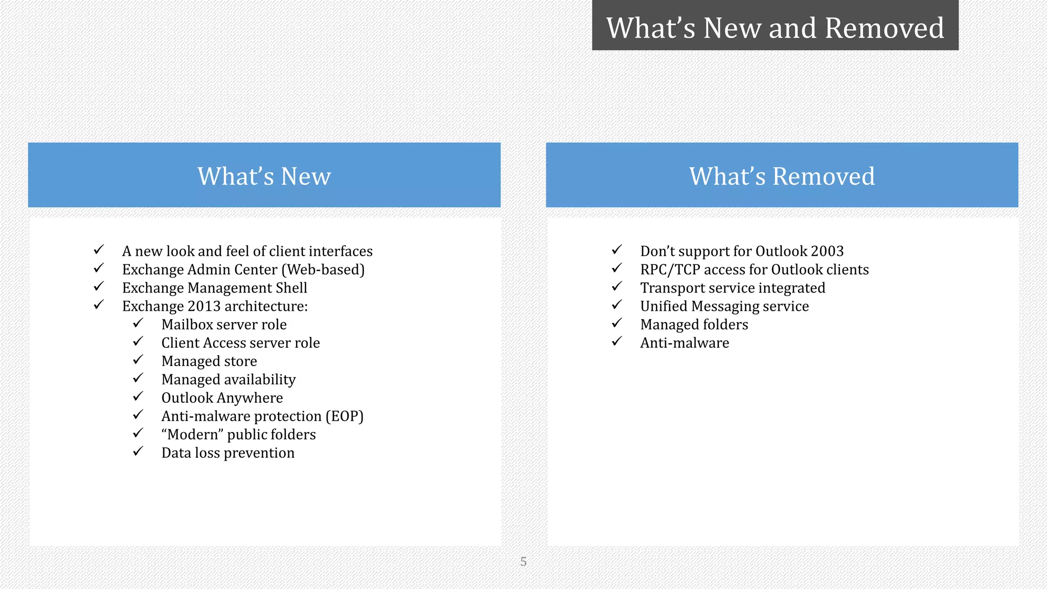  Don’t support for Outlook 2003
 RPC/TCP access for Outlook clients
 Transport service integrated
 Unified Messaging service
 Managed folders
 Anti-malware
What’s Removed
5
What’s New and Removed
 A new look and feel of client interfaces
 Exchange Admin Center (Web-based)
 Exchange Management Shell
 Exchange 2013 architecture:
 Mailbox server role
 Client Access server role
 Managed store
 Managed availability
 Outlook Anywhere
 Anti-malware protection (EOP)
 “Modern” public folders
 Data loss prevention
What’s New
 