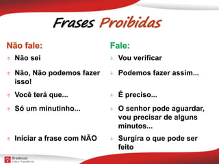 Frases Proibidas
Não fale: Fale:
 Não sei  Vou verificar
 Não, Não podemos fazer
isso!
 Podemos fazer assim...
 Você terá que...  É preciso...
 Só um minutinho...  O senhor pode aguardar,
vou precisar de alguns
minutos...
 Iniciar a frase com NÃO  Surgira o que pode ser
feito
 