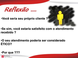Reflexão ....
•O seu atendimento poderia ser considerado
ÉTICO?
•Você seria seu próprio cliente ?
•Se sim, você estaria satisfeito com o atendimento
recebido ?
•Por que ???
 