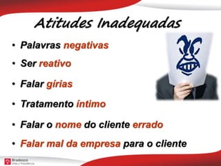 Atitudes Inadequadas
• Palavras negativas
• Falar gírias
• Tratamento íntimo
• Falar o nome do cliente errado
• Falar mal da empresa para o cliente
• Ser reativo
 