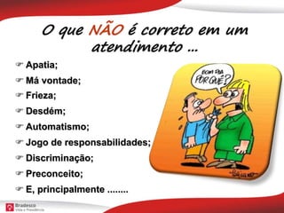 O que NÃO é correto em um
atendimento ...
 Apatia;
 Má vontade;
 Frieza;
 Desdém;
 Automatismo;
 Jogo de responsabilidades;
 E, principalmente ........
 Discriminação;
 Preconceito;
 