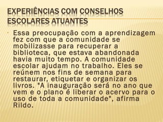 • Essa preocupação com a aprendizagem
fez com que a comunidade se
mobilizasse para recuperar a
biblioteca, que estava abandonada
havia muito tempo. A comunidade
escolar ajudam no trabalho. Eles se
reúnem nos fins de semana para
restaurar, etiquetar e organizar os
livros. "A inauguração será no ano que
vem e o plano é liberar o acervo para o
uso de toda a comunidade", afirma
Rildo.
 