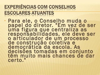 • Para ele, o Conselho muda o
papel do diretor. "Em vez de ser
uma figura que centraliza as
responsabilidades, ele deve ser
o articulador de um processo
de construção coletiva e
democrática da escola. As
decisões tomadas em conjunto
têm muito mais chances de dar
certo."
 