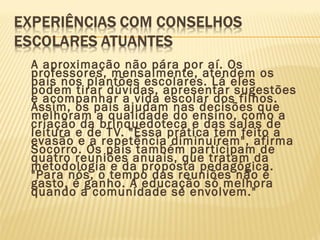 A aproximação não pára por aí. Os
professores, mensalmente, atendem os
pais nos plantões escolares. Lá eles
podem tirar dúvidas, apresentar sugestões
e acompanhar a vida escolar dos filhos.
Assim, os pais ajudam nas decisões que
melhoram a qualidade do ensino, como a
criação da brinquedoteca e das salas de
leitura e de TV. "Essa prática tem feito a
evasão e a repetência diminuírem", afirma
Socorro. Os pais também participam de
quatro reuniões anuais, que tratam da
metodologia e da proposta pedagógica.
"Para nós, o tempo das reuniões não é
gasto, é ganho. A educação só melhora
quando a comunidade se envolvem."
 