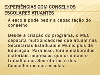  A escola pode pedir a capacitação do
conselho
Desde a criação do programa, o MEC
capacita multiplicadores que atuam nas
Secretarias Estaduais e Municipais de
Educação. Para isso, foram elaborados
materiais impressos que orientam o
trabalho das Secretarias e dos
Conselheiros das escolas.
 