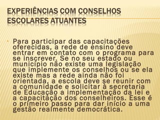 • Para participar das capacitações
oferecidas, a rede de ensino deve
entrar em contato com o programa para
se inscrever. Se no seu estado ou
município não existe uma legislação
que implemente os conselhos ou se ela
existe mas a rede ainda não foi
orientada, a escola deve se reunir com
a comunidade e solicitar à secretaria
de Educação a implementação da lei e
a capacitação dos conselheiros. Esse é
o primeiro passo para dar início a uma
gestão realmente democrática.
 