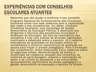  Materiais que vão ajudar a melhorar o seu conselho
 Programa Nacional de Fortalecimento dos Conselhos
Escolares conta com sete cadernos para a capacitação
das redes e dos conselheiros. Um deles, chamado
Conselhos Escolares: Uma Estratégia de Gestão
Democrática da Educação Pública, é destinado aos
dirigentes e técnicos das secretarias municipais e
estaduais de Educação. Ele fala da importância dos
conselhos e traz uma análise de diversas legislações
municipais e estaduais sobre o assunto. Já o caderno
Indicadores da Qualidade na Educação orienta os
conselheiros a construir mecanismos de avaliação na
escola para traçar o projeto pedagógico. Para a formação
dos conselheiros, foram elaborados cinco cadernos sobre
os seguintes temas: democratização da escola e
construção da cidadania; atuação dos conselhos na
melhoria da aprendizagem; respeito e valorização do
saber e da cultura do estudante e da comunidade;
aproveitamento significativo do tempo pedagógico; e
gestão democrática da educação e escolha do diretor.
 