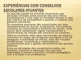  As famílias podem se envolver ativamente nas
decisões tomadas pelas escolas dos seus filhos.
Candidatar-se a uma vaga no conselho escolar é uma
boa maneira de acompanhar e auxiliar o trabalho dos
gestores escolares.
 Os conselhos escolares são constituídos por pais,
representantes de alunos, professores, funcionários,
membros da comunidade e diretores de escola. Cada
escola deve estabelecer regras transparentes e
democráticas de eleição dos membros do conselho.
 Cabe ao conselho zelar pela manutenção da escola e
monitorar as ações dos dirigentes escolares a fim de
assegurar a qualidade do ensino. Eles têm funções
deliberativas, consultivas e mobilizadoras,
fundamentais para a gestão democrática das escolas
públicas.
 Entre as atividades dos conselheiros estão, por
exemplo, fiscalizar a aplicação dos recursos
destinados à escola e discutir o projeto pedagógico
com a direção e os professores.
 
