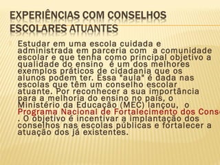  Estudar em uma escola cuidada e
administrada em parceria com a comunidade
escolar e que tenha como principal objetivo a
qualidade do ensino é um dos melhores
exemplos práticos de cidadania que os
alunos podem ter. Essa "aula" é dada nas
escolas que têm um conselho escolar
atuante. Por reconhecer a sua importância
para a melhoria do ensino no país, o
Ministério da Educação (MEC) lançou, o
Programa Nacional de Fortalecimento dos Conse
. O objetivo é incentivar a implantação dos
conselhos nas escolas públicas e fortalecer a
atuação dos já existentes.
 